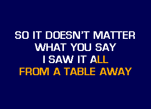 50 IT DOESN'T MATTER
WHAT YOU SAY
I SAW IT ALL
FROM A TABLE AWAY