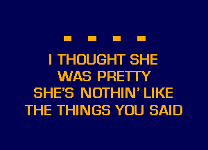 I THOUGHT SHE
WAS PRE'ITY
SHE'S NOTHIN' LIKE

THE THINGS YOU SAID