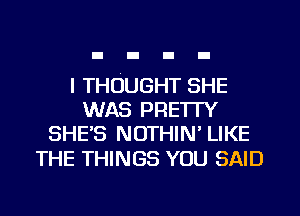 I THOUGHT SHE
WAS PRETI'Y
SHE'S NOTHIN' LIKE

THE THINGS YOU SAID