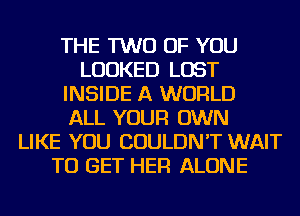 THE TWO OF YOU
LOOKED LOST
INSIDE A WORLD
ALL YOUR OWN
LIKE YOU COULDN'T WAIT
TO GET HER ALONE