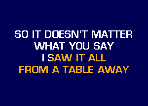 50 IT DOESN'T MATTER
WHAT YOU SAY
I SAW IT ALL
FROM A TABLE AWAY