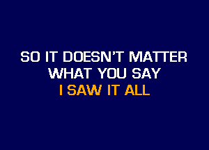 30 IT DOESN'T MATI'ER
WHAT YOU SAY

I SAW IT ALL