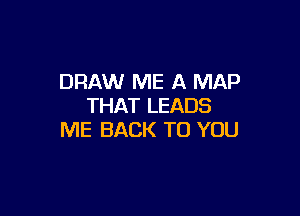 DRAW ME A MAP
THAT LEADS

ME BACK TO YOU