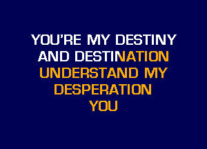 YOU'RE MY DESTINY
AND DESTINATION
UNDERSTAND MY

DESPERATION
YOU