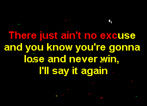 There just ain't no excuse
and ygu know you're gonna

losse and. never win,
I'll say it again