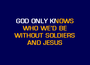 GOD ONLY KNOWS
WHO WE'D BE
WITHOUT SOLDIERS
AND JESUS

g