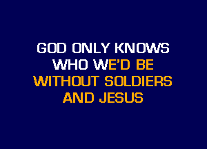 GOD ONLY KNOWS
WHO WE'D BE
WITHOUT SOLDIERS
AND JESUS

g
