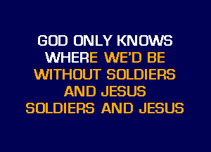 GOD ONLY KNOWS
WHERE WE'D BE
WITHOUT SOLDIERS
AND JESUS
SOLDIERS AND JESUS