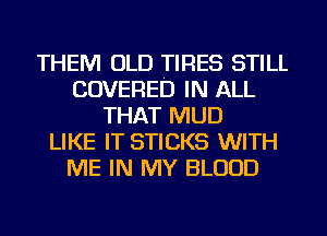 THEM OLD TIRES STILL
COVERED IN ALL
THAT MUD
LIKE IT STICKS WITH
ME IN MY BLOOD