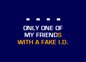 ONLY ONE OF

MY FRIENDS
WITH A FAKE I.D.