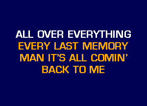 ALL OVER EVERYTHING
EVERY LAST MEMORY
MAN IT'S ALL COMIN'

BACK TO ME