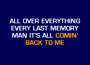 ALL OVER EVERYTHING

EVERY LAST MEMORY

MAN IT'S'ALL COMIN'
BACK TO ME