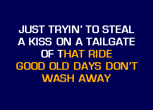 JUST TRYIN' TU STEAL
A KISS ON A TAILGATE
OF THAT RIDE
GOOD OLD' DAYS DON'T
WASH AWAY