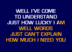 WELL I'VE COME
TO UNDERSTAND
JUST HOW LUCKY I AM
WELL WORDS
JUST CAN'T EXPLAIN
HOW MUCH I NEED YOU