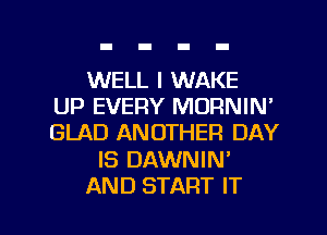 WELL I WAKE
UP EVERY MORNIN'
GLAD ANOTHER DAY

IS DAWNIN'

AND START IT I