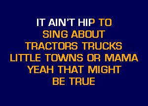 IT AIN'T HIP TO
SING ABOUT
TRACTORS TRUCKS
LI'ITLE TOWNS OR MAMA
YEAH THAT MIGHT
BE TRUE