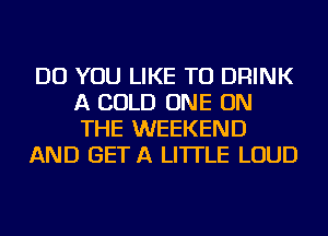 DO YOU LIKE TO DRINK
A COLD ONE ON
THE WEEKEND

AND GET A LITTLE LOUD