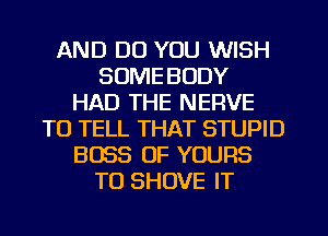 AND DO YOU WISH
SOME BODY
HAD THE NERVE
TO TELL THAT STUPID
BOSS 0F YOURS
TU SHOVE IT