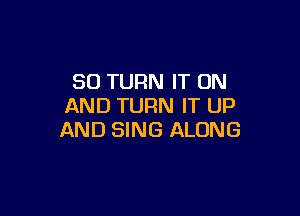 SO TURN IT ON
AND TURN IT UP

AND SING ALONG