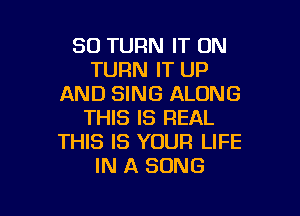 SO TURN IT ON
TURN IT UP
AND SING ALONG

THIS IS REAL
THIS IS YOUR LIFE
IN A SONG