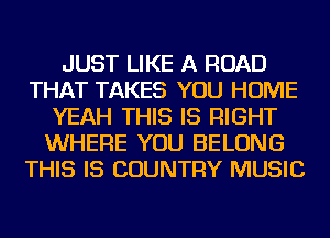JUST LIKE A ROAD
THAT TAKES YOU HOME
YEAH THIS IS RIGHT
WHERE YOU BELONG
THIS IS COUNTRY MUSIC
