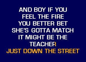 AND BOY IF YOU
FEEL THE FIRE
YOU BETTER BET
SHE'S GO'ITA MATCH
IT MIGHT BE THE
TEACHER
JUST DOWN THE STREET