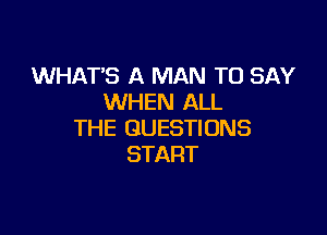 WHAT'S A MAN TO SAY
WHEN ALL

THE QUESTIONS
START