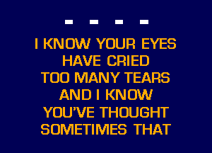 I KNOW YOUR EYES
HAVE CRIED
TOO MANY TEARS
AND I KNOW

YOU'VE THOUGHT

SOMETIMES THAT I