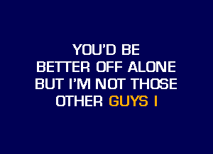 YOU'D BE
BETTER OFF ALONE
BUT FM NOT THOSE

OTHER GUYS l

g