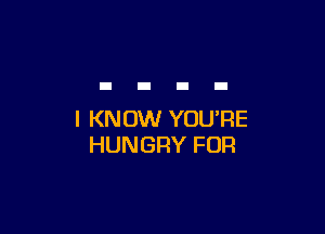 I KNOW YOU'RE
HUNGRY FOR