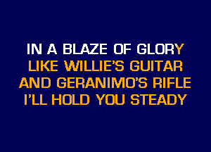 IN A BLAZE OF GLORY
LIKE WILLIE'S GUITAR
AND GERANIMO'S RIFLE
I'LL HOLD YOU STEADY