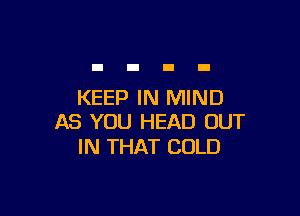 KEEP IN MIND

AS YOU HEAD OUT
IN THAT COLD