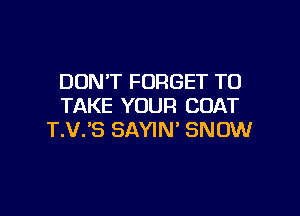 DON'T FORGET TO
TAKE YOUR COAT

T.V.'S SAYIN' SNOW