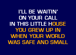 I'LL BE WAITIN'
ON YOUR CALL
IN THIS LITTLE HOUSE
YOU BREW UP IN
WHEN YOUR WORLD
WAS SAFE AND SMALL