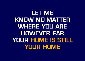 LET ME
KNOW NO MATTER
WHERE YOU ARE
HOWEVER FAR
YOUR HOME IS STILL
YOUR HOME