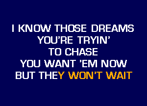 I KNOW THOSE DREAMS
YOU'RE TRYIN'
TO CHASE
YOU WANT 'EIVI NOW
BUT THEY WON'T WAIT