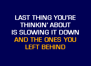 LAST THING YOU'RE
THINKIN' ABOUT
IS BLOWING IT DOWN
AND THE ONES YOU
LEFT BEHIND