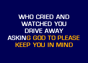 WHO CRIED AND
WATCHED YOU
DRIVE AWAY
ASKING GOD TU PLEASE
KEEP YOU IN MIND