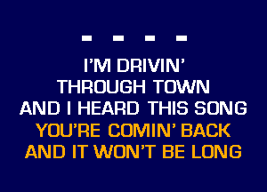 I'M DRIVIN'
THROUGH TOWN
AND I HEARD THIS SONG
YOU'RE COMIN' BACK
AND IT WON'T BE LONG