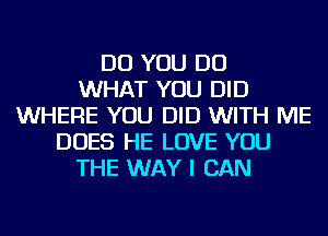 DO YOU DO
WHAT YOU DID
WHERE YOU DID WITH ME
DOES HE LOVE YOU
THE WAY I CAN