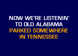 NOW WE'RE LISTENIN'
TU OLD ALABAMA
PARKED SOMEWHERE
IN TENNESSEE