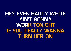 HEY EVEN BARRY WHITE
AIN'T GONNA
WORK TONIGHT
IF YOU REALLY WANNA
TURN HER ON