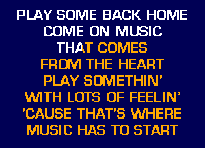 PLAY SOME BACK HOME
COME ON MUSIC
THAT COMES
FROM THE HEART
PLAY SOMETHIN'
WITH LOTS OF FEELIN'
'CAUSE THAT'S WHERE
MUSIC HAS TO START