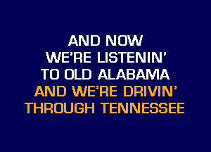 AND NOW
WE'RE LISTENIN'
TU OLD ALABAMA
AND WE'RE DRIVIN'
THROUGH TENNESSEE