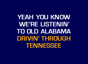 YEAH YOU KNOW
WE'RE LISTENIN'
T0 OLD ALABAMA
DRIVIN' THROUGH
TENNESSEE

g