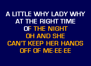 A LITTLE WHY LADY WHY
AT THE RIGHT TIME
OF THE NIGHT
OH AND SHE
CAN'T KEEP HER HANDS
OFF OF ME-EE-EE