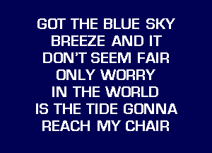 GOT THE BLUE SKY
BREEZE AND IT
DON'T SEEM FAIR
ONLY WORRY
IN THE WORLD
IS THE TIDE GONNA

REACH MY CHAIR l