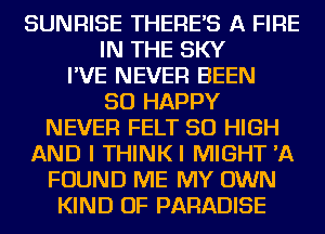 SUNRISE THERE'S A FIRE
IN THE SKY
I'VE NEVER BEEN
SO HAPPY
NEVER FELT 50 HIGH
AND I THINKI MIGHT 'A
FOUND ME MY OWN
KIND OF PARADISE