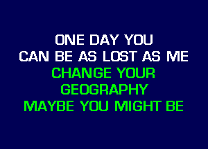 ONE DAY YOU
CAN BE AS LOST AS ME
CHANGE YOUR
GEOGRAPHY
MAYBE YOU MIGHT BE