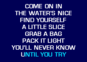 COME ON IN
THE WATER'S NICE
FIND YOURSELF
A LITTLE SLICE
GRAB A BAG
PACK IT LIGHT
YOU'LL NEVER KNOW
UNTIL YOU TRY
